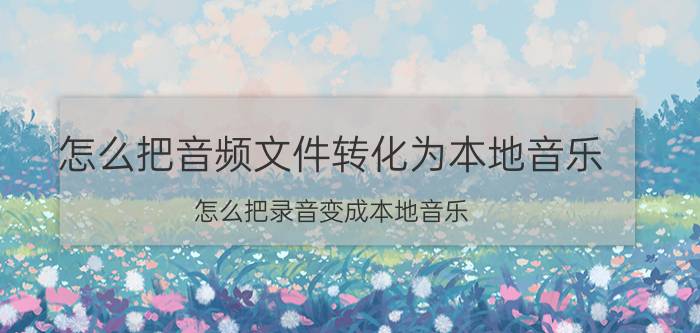 怎么把音频文件转化为本地音乐 怎么把录音变成本地音乐？